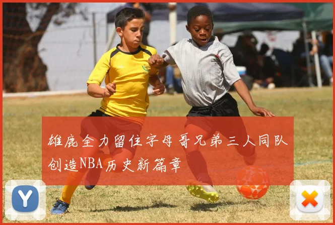 雄鹿全力留住字母哥兄弟三人同队创造NBA历史新篇章