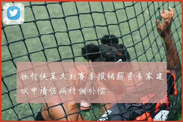 独行侠莱夫利赛季报销薪资专家建议申请伤病特例补偿