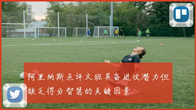 阿里纳斯点评文班具备进攻潜力但缺乏得分智慧的关键因素