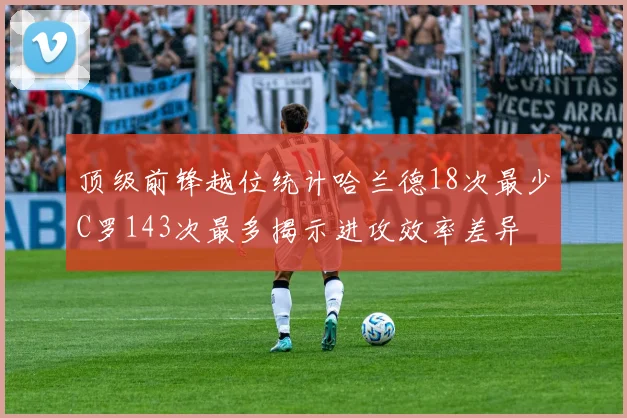顶级前锋越位统计哈兰德18次最少C罗143次最多揭示进攻效率差异