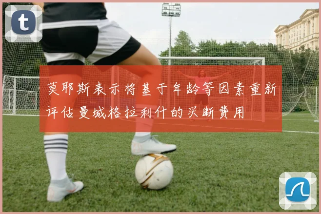 莫耶斯表示将基于年龄等因素重新评估曼城格拉利什的买断费用
