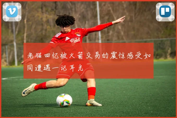 老猫回忆被火箭交易的震惊感受如同遭遇一记耳光