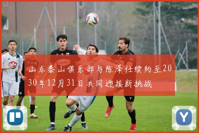 山东泰山俱乐部与陈泽仕续约至2030年12月31日共同迎接新挑战