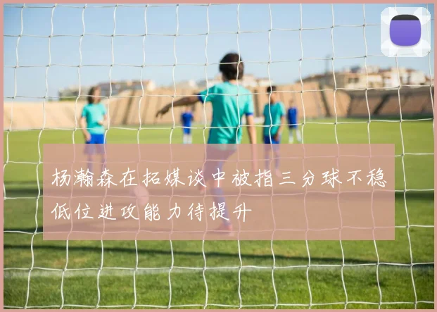 杨瀚森在拓媒谈中被指三分球不稳低位进攻能力待提升