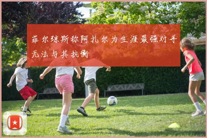 菲尔琼斯称阿扎尔为生涯最强对手无法与其抗衡