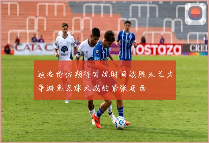 迪洛伦佐期待常规时间战胜米兰力争避免点球大战的紧张局面