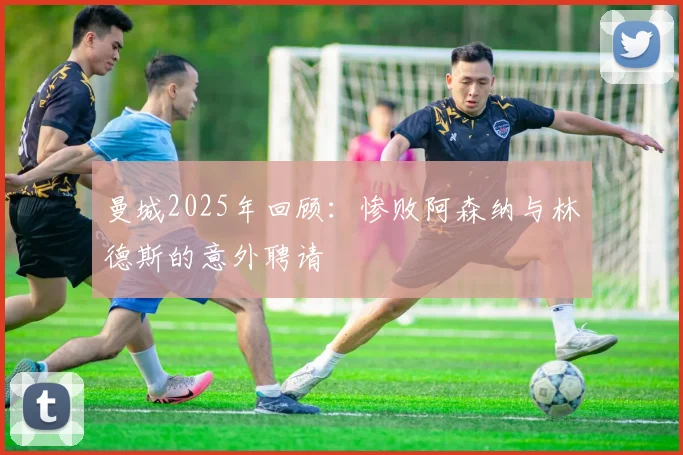 曼城2025年回顾：惨败阿森纳与林德斯的意外聘请