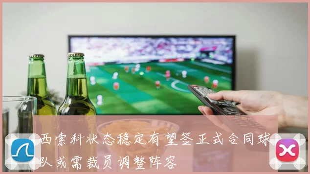 西索科状态稳定有望签正式合同球队或需裁员调整阵容