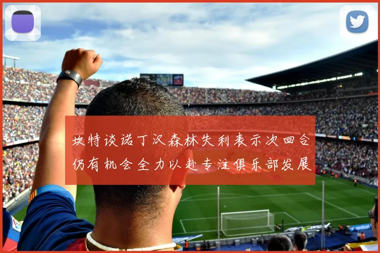 坎特谈诺丁汉森林失利表示次回合仍有机会全力以赴专注俱乐部发展