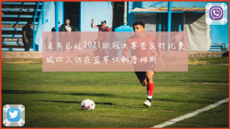 五年已过2021欧冠决赛首发对比曼城四人仍在蓝军仅剩詹姆斯