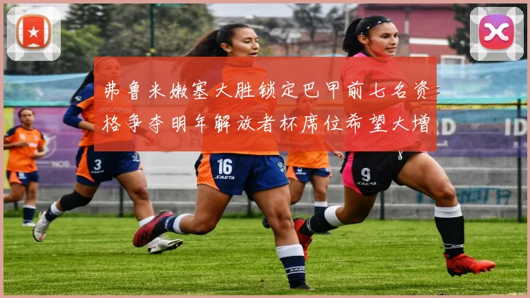 弗鲁米嫩塞大胜锁定巴甲前七名资格争夺明年解放者杯席位希望大增