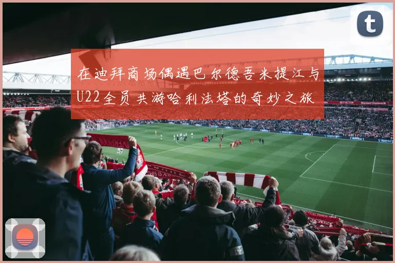 在迪拜商场偶遇巴尔德吾米提江与U22全员共游哈利法塔的奇妙之旅