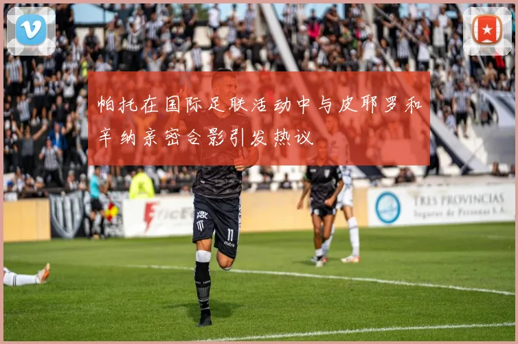 帕托在国际足联活动中与皮耶罗和辛纳亲密合影引发热议