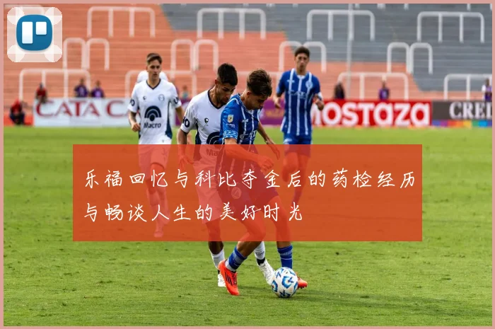 乐福回忆与科比夺金后的药检经历与畅谈人生的美好时光