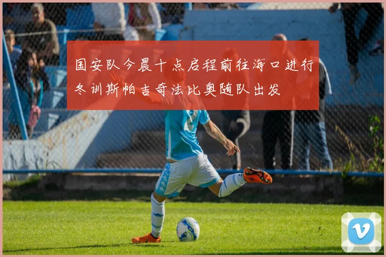 国安队今晨十点启程前往海口进行冬训斯帕吉奇法比奥随队出发