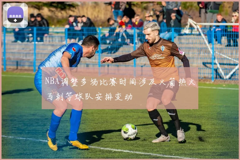 NBA调整多场比赛时间涉及火箭热火马刺等球队安排变动