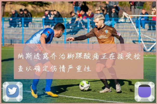 纳斯透露乔治脚踝酸痛正在接受检查以确定伤情严重性