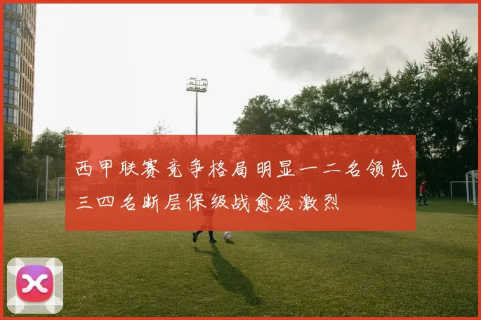 西甲联赛竞争格局明显一二名领先三四名断层保级战愈发激烈