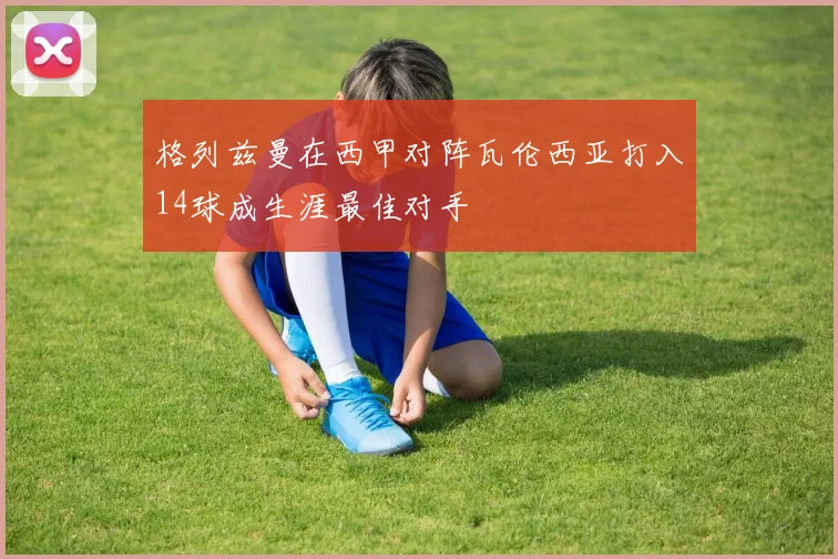 格列兹曼在西甲对阵瓦伦西亚打入14球成生涯最佳对手
