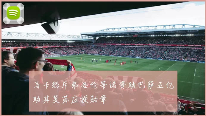 马卡怒斥弗洛伦蒂诺资助巴萨五亿助其复苏应授勋章