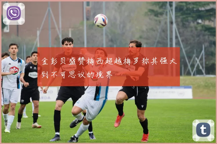 金彭贝盛赞梅西超越梅罗称其强大到不可思议的境界