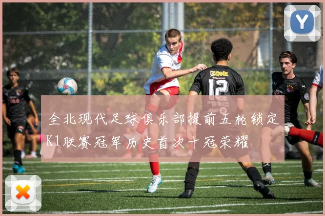 全北现代足球俱乐部提前五轮锁定K1联赛冠军历史首次十冠荣耀