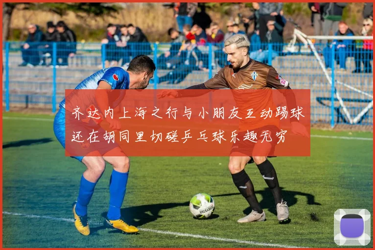 齐达内上海之行与小朋友互动踢球还在胡同里切磋乒乓球乐趣无穷
