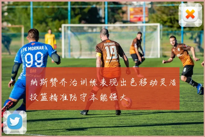 纳斯赞乔治训练表现出色移动灵活投篮精准防守本能强大
