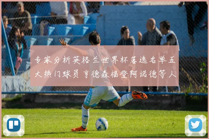 专家分析英格兰世界杯落选名单五大热门球员亨德森福登阿诺德等人引发热议
