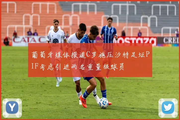 葡萄牙媒体报道C罗施压沙特足坛PIF考虑引进两名重量级球员