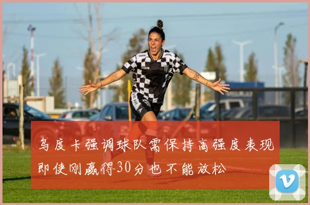 乌度卡强调球队需保持高强度表现即使刚赢得30分也不能放松