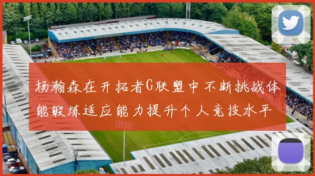 杨瀚森在开拓者G联盟中不断挑战体能锻炼适应能力提升个人竞技水平