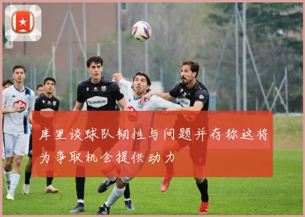 库里谈球队韧性与问题并存称这将为争取机会提供动力