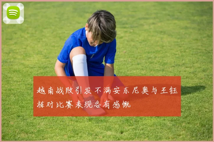 越南战败引发不满安东尼奥与王钰栋对比赛表现各有感慨
