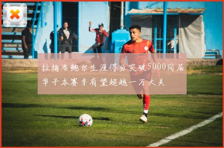 拉梅洛鲍尔生涯得分突破5000同届华子本赛季有望超越一万大关