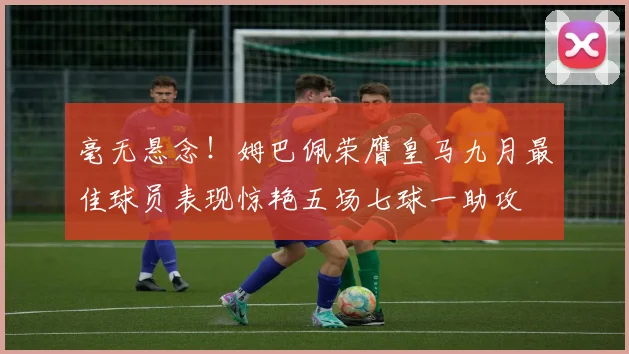 毫无悬念！姆巴佩荣膺皇马九月最佳球员表现惊艳五场七球一助攻