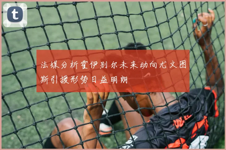 法媒分析霍伊别尔未来动向尤文图斯引援形势日益明朗