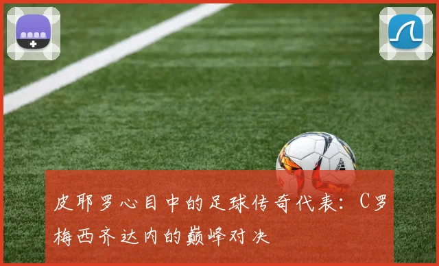皮耶罗心目中的足球传奇代表：C罗梅西齐达内的巅峰对决