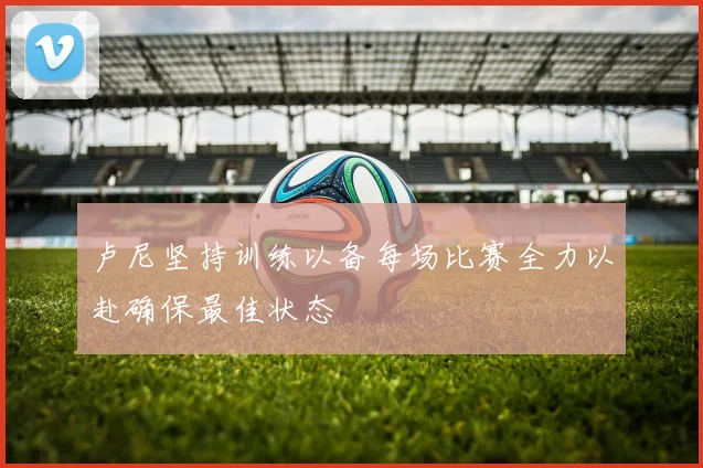 卢尼坚持训练以备每场比赛全力以赴确保最佳状态