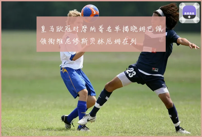 皇马欧冠对摩纳哥名单揭晓姆巴佩领衔维尼修斯贝林厄姆在列