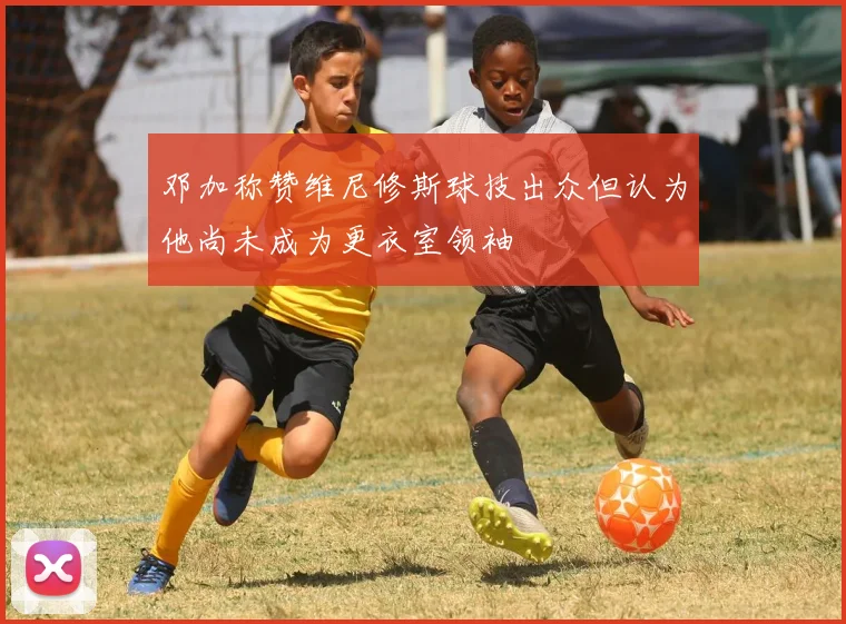邓加称赞维尼修斯球技出众但认为他尚未成为更衣室领袖