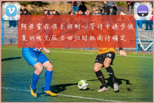 阿劳霍在俱乐部耐心等待中逐步恢复训练无压力回归时机尚待确定