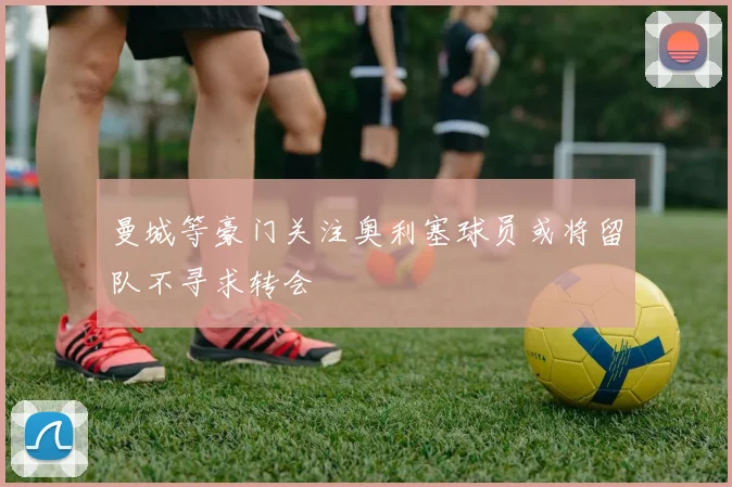 曼城等豪门关注奥利塞球员或将留队不寻求转会
