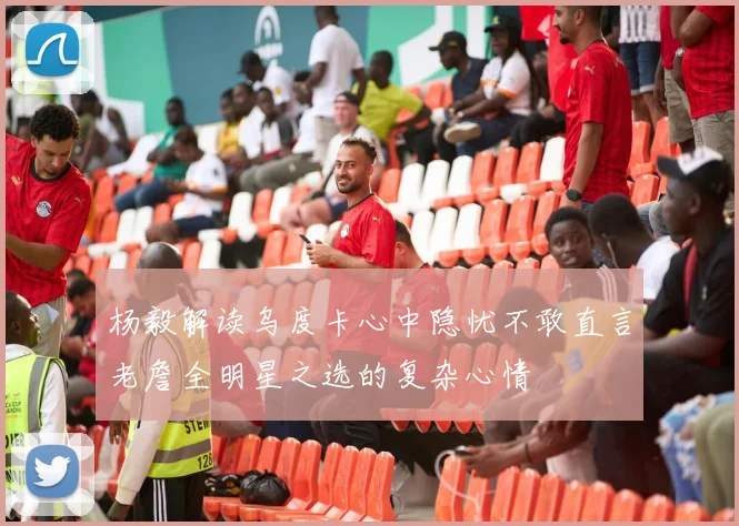 杨毅解读乌度卡心中隐忧不敢直言老詹全明星之选的复杂心情