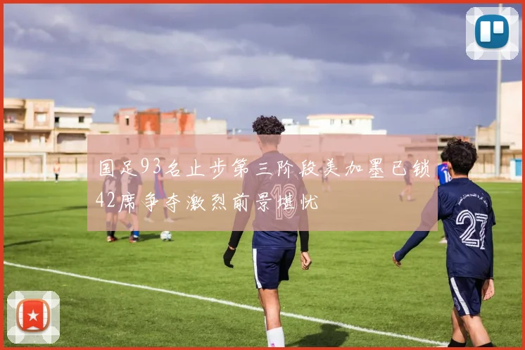 国足93名止步第三阶段美加墨已锁42席争夺激烈前景堪忧