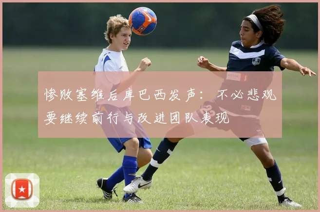 惨败塞维后库巴西发声：不必悲观要继续前行与改进团队表现