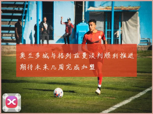 奥兰多城与格列兹曼谈判顺利推进期待未来几周完成加盟